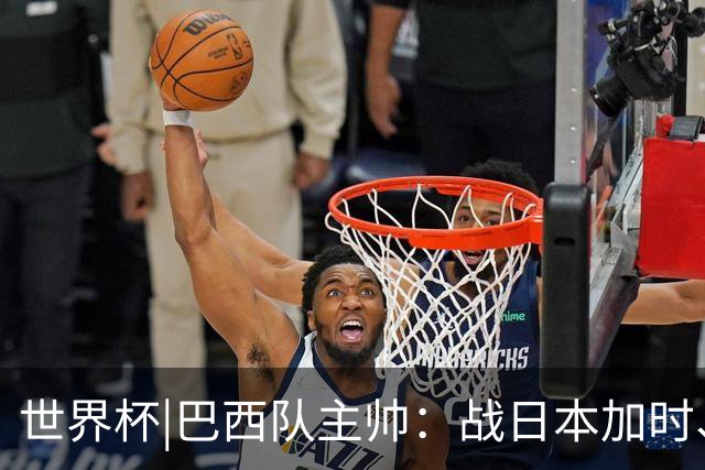 世界杯|巴西队主帅：战日本加时、点球都有预案