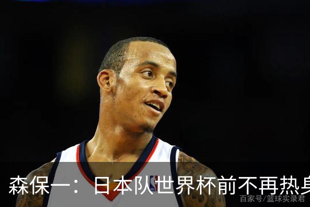 森保一：日本队世界杯前不再热身，备战策略引发热议！
