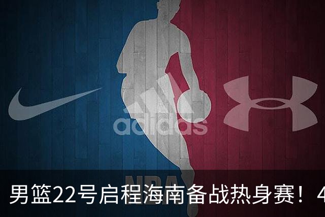 男篮22号启程海南备战热身赛！4主力球员将缺席，期待好的表现！