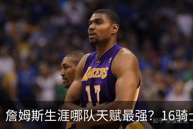 詹姆斯生涯哪队天赋最强？16骑士赢在火力，76人四巨头纸面第一