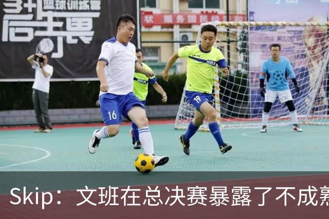 Skip：文班在总决赛暴露了不成熟 他说大话被尼克斯狠狠教训了